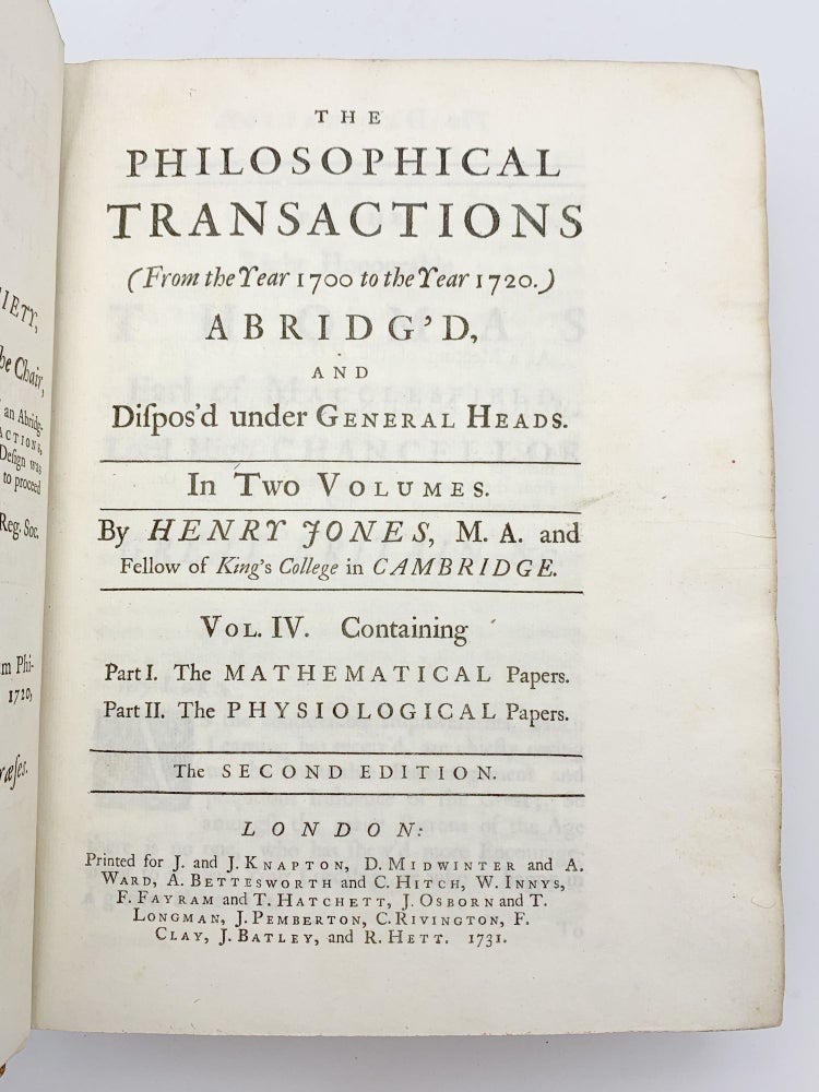 Item #52892 The Philosophical Transactions (from the Year 1700 to the Year 1720) Abridgíd, and Dispos'd under Heneral Heads. In Two Volumes. Vol. IV. Containing: PFront board separated, discrete stamp on front end paper. Some wear to extremities, else a very good copy in contemporary calf with gilt stamped leather spine label. art I. The Mathematical Papers [and] Part II. The Physiological Papers. Henry JONES.